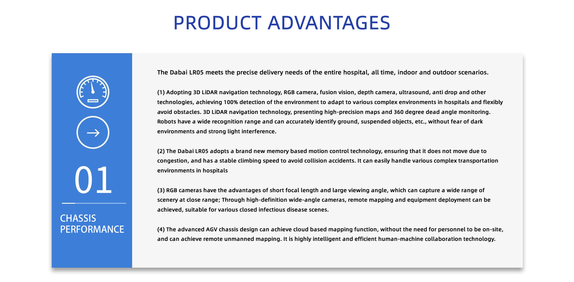 PRODUCT ADVANTAGES: The Dabai LR05 meets the precise delivery needs of the entire hospital, all time, indoor and outdoor scenarios.
(1) Adopting 3D LiDAR navigation technology, RGB camera, fusion vision, depth camera, ultrasound, anti drop and other technologies, achieving 100% detection of the environment to adapt to various complex environments in hospitals and flexibly avoid obstacles. 3D LiDAR navigation technology, presenting high-precision maps and 360 degree dead angle monitoring. Robots have a wide recognition range and can accurately identify ground, suspended objects, etc., without fear of dark environments and strong light interference.
(2) The Dabai LR05 adopts a brand new memory based motion control technology, ensuring that it does not move due to congestion, and has a stable climbing speed to avoid collision accidents. It can easily handle various complex transportation environments in hospitals
(3) RGB cameras have the advantages of short focal length and large viewing angle, which can capture a wide range of scenery at close range; Through high-definition wide-angle cameras, remote mapping and equipment deployment can be achieved, suitable for various closed infectious disease scenes.
(4) The advanced AGV chassis design can achieve cloud based mapping function, without the need for personnel to be on-site, and can achieve remote unmanned mapping. It is highly intelligent and efficient human-machine collaboration technology.
