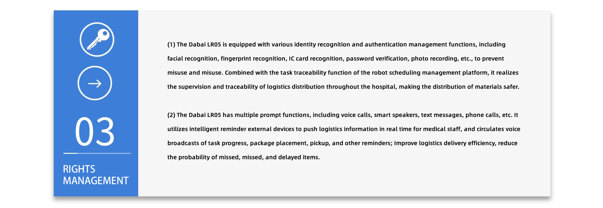 RIGHTS MANAGEMENT:(1) The Dabai LR05 is equipped with various identity recognition and authentication management functions, including facial recognition, fingerprint recognition, IC card recognition, password verification, photo recording, etc., to prevent misuse and misuse. Combined with the task traceability function of the robot scheduling management platform, it realizes the supervision and traceability of logistics distribution throughout the hospital, making the distribution of materials safer. (2) The Dabai LR05 has multiple prompt functions, including voice calls, smart speakers, text messages, phone calls, etc. It utilizes intelligent reminder external devices to push logistics information in real time for medical staff, and circulates voice broadcasts of task progress, package placement, pickup, and other reminders; Improve logistics delivery efficiency, reduce the probability of missed, missed, and delayed items.
