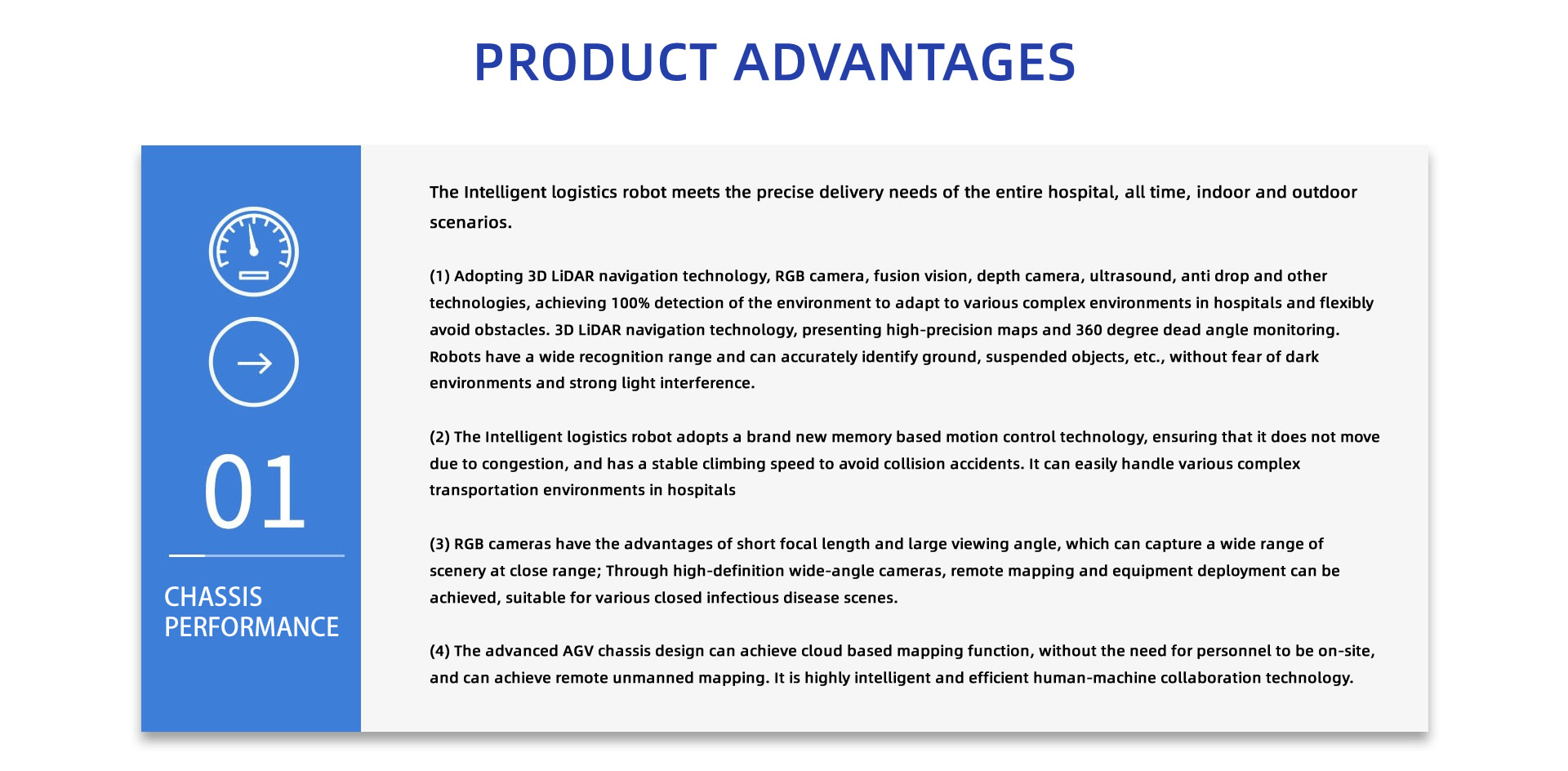 PRODUCT ADVANTAGES: The Intelligent logistics robot meets the precise delivery needs of the entire hospital, all time, indoor and outdoor scenarios.
(1) Adopting 3D LiDAR navigation technology, RGB camera, fusion vision, depth camera, ultrasound, anti drop and other technologies, achieving 100% detection of the environment to adapt to various complex environments in hospitals and flexibly avoid obstacles. 3D LiDAR navigation technology, presenting high-precision maps and 360 degree dead angle monitoring. Robots have a wide recognition range and can accurately identify ground, suspended objects, etc., without fear of dark environments and strong light interference.
(2) The Intelligent logistics robot adopts a brand new memory based motion control technology, ensuring that it does not move due to congestion, and has a stable climbing speed to avoid collision accidents. It can easily handle various complex transportation environments in hospitals
(3) RGB cameras have the advantages of short focal length and large viewing angle, which can capture a wide range of scenery at close range; Through high-definition wide-angle cameras, remote mapping and equipment deployment can be achieved, suitable for various closed infectious disease scenes.
(4) The advanced AGV chassis design can achieve cloud based mapping function, without the need for personnel to be on-site, and can achieve remote unmanned mapping. It is highly intelligent and efficient human-machine collaboration technology.