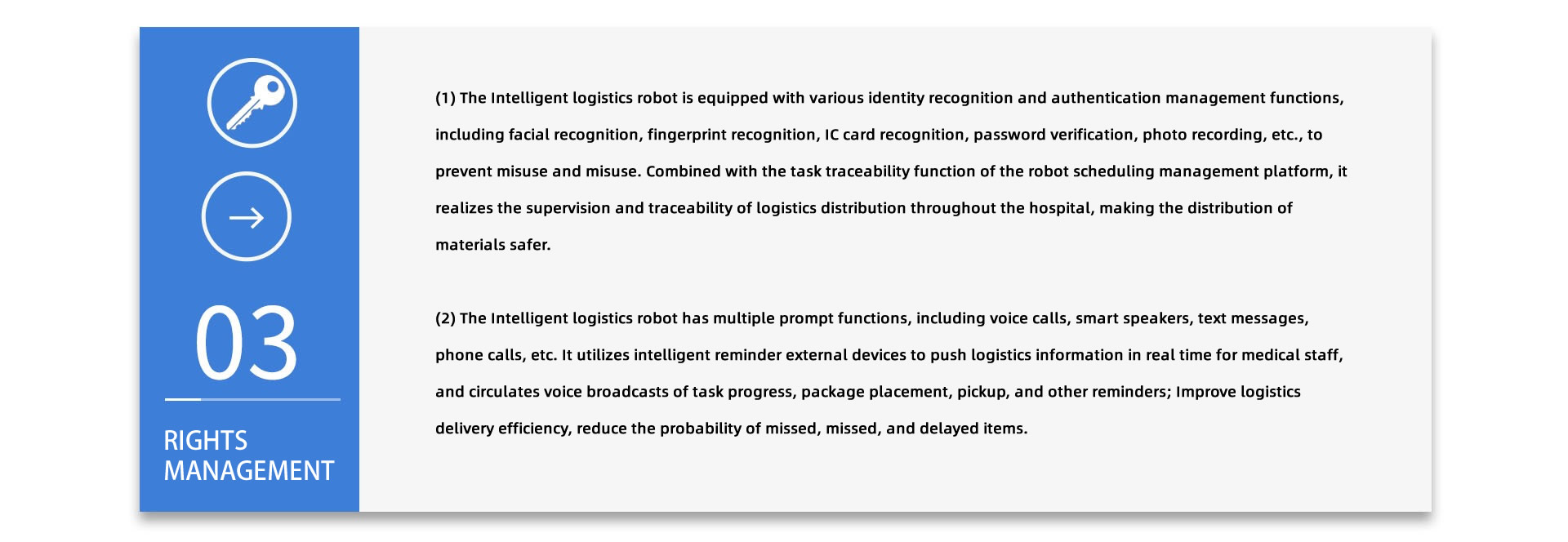 RIGHTS MANAGEMENT:(1) The Intelligent logistics robot is equipped with various identity recognition and authentication management functions, including facial recognition, fingerprint recognition, IC card recognition, password verification, photo recording, etc., to prevent misuse and misuse. Combined with the task traceability function of the robot scheduling management platform, it realizes the supervision and traceability of logistics distribution throughout the hospital, making the distribution of materials safer. (2) The Intelligent logistics robot has multiple prompt functions, including voice calls, smart speakers, text messages, phone calls, etc. It utilizes intelligent reminder external devices to push logistics information in real time for medical staff, and circulates voice broadcasts of task progress, package placement, pickup, and other reminders; Improve logistics delivery efficiency, reduce the probability of missed, missed, and delayed items.