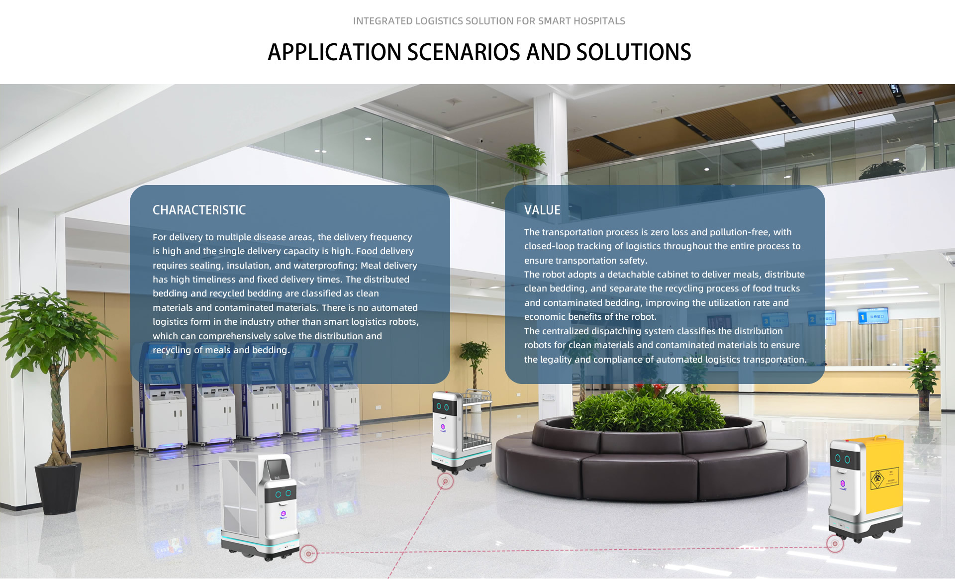 Integrated logistics solution for smart hospitals. Application scenarios and solutions. CHARACTERISTIC: For delivery to multiple disease areas, the delivery frequency is high and the single delivery capacity is high. Food delivery requires sealing, insulation, and waterproofing; Meal delivery has high timeliness and fixed delivery times. The distributed bedding and recycled bedding are classified as clean materials and contaminated materials. There is no automated logistics form in the industry other than smart logistics robots, which can comprehensively solve the distribution and recycling of meals and bedding; VALUE: The transportation process is zero loss and pollution-free, with closed-loop tracking of logistics throughout the entire process to ensure transportation safety.
The robot adopts a detachable cabinet to deliver meals, distribute clean bedding, and separate the recycling process of food trucks and contaminated bedding, improving the utilization rate and economic benefits of the robot.
The centralized dispatching system classifies the distribution robots for clean materials and contaminated materials to ensure the legality and compliance of automated logistics transportation.