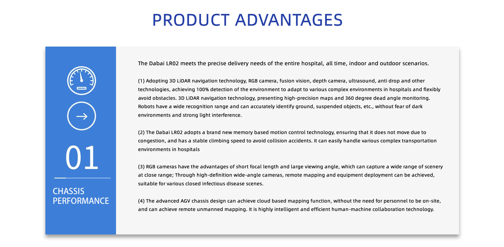 PRODUCT ADVANTAGES: The Dabai LR02/LR03 meets the precise delivery needs of the entire hospital, all time, indoor and outdoor scenarios.
(1) Adopting 3D LiDAR navigation technology, RGB camera, fusion vision, depth camera, ultrasound, anti drop and other technologies, achieving 100% detection of the environment to adapt to various complex environments in hospitals and flexibly avoid obstacles. 3D LiDAR navigation technology, presenting high-precision maps and 360 degree dead angle monitoring. Robots have a wide recognition range and can accurately identify ground, suspended objects, etc., without fear of dark environments and strong light interference.
(2) The Dabai LR02/LR03 adopts a brand new memory based motion control technology, ensuring that it does not move due to congestion, and has a stable climbing speed to avoid collision accidents. It can easily handle various complex transportation environments in hospitals
(3) RGB cameras have the advantages of short focal length and large viewing angle, which can capture a wide range of scenery at close range; Through high-definition wide-angle cameras, remote mapping and equipment deployment can be achieved, suitable for various closed infectious disease scenes.
(4) The advanced AGV chassis design can achieve cloud based mapping function, without the need for personnel to be on-site, and can achieve remote unmanned mapping. It is highly intelligent and efficient human-machine collaboration technology.