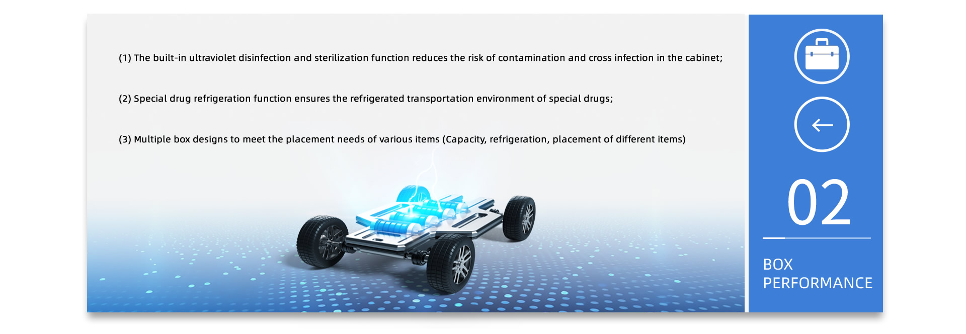 BOX PERFORMANCE: (1) The built-in ultraviolet disinfection and sterilization function reduces the risk of contamination and cross infection in the cabinet; (2) Special drug refrigeration function ensures the refrigerated transportation environment of special drugs; (3) Multiple box designs to meet the placement needs of various items (Capacity, refrigeration, placement of different items)