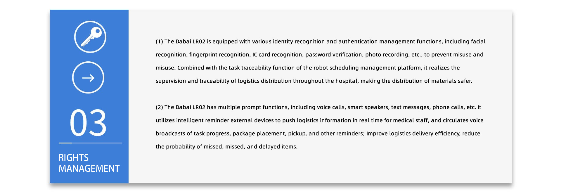 RIGHTS MANAGEMENT:(1) The Dabai LR02/LR03 is equipped with various identity recognition and authentication management functions, including facial recognition, fingerprint recognition, IC card recognition, password verification, photo recording, etc., to prevent misuse and misuse. Combined with the task traceability function of the robot scheduling management platform, it realizes the supervision and traceability of logistics distribution throughout the hospital, making the distribution of materials safer. (2) The Dabai LR02/LR03 has multiple prompt functions, including voice calls, smart speakers, text messages, phone calls, etc. It utilizes intelligent reminder external devices to push logistics information in real time for medical staff, and circulates voice broadcasts of task progress, package placement, pickup, and other reminders; Improve logistics delivery efficiency, reduce the probability of missed, missed, and delayed items.